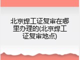 北京焊工证复审在哪里办理的(北京焊工证复审地点)