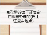 克孜勒苏焊工证复审在哪里办理的(焊工证复审地点)