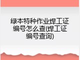 绿本特种作业焊工证编号怎么查(焊工证编号查询)