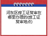 河东区焊工证复审在哪里办理的(焊工证复审地点)