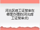 河北区焊工证复审在哪里办理的(河北焊工证复审点)