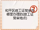 和平区焊工证复审在哪里办理的(焊工证复审地点)