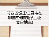 河西区焊工证复审在哪里办理的(焊工证复审地点)