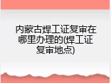 内蒙古焊工证复审在哪里办理的(焊工证复审地点)