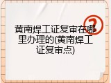 黄南焊工证复审在哪里办理的(黄南焊工证复审点)