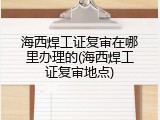 海西焊工证复审在哪里办理的(海西焊工证复审地点)