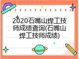 2020石嘴山焊工技师成绩查询(石嘴山焊工技师成绩)