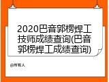 2020巴音郭楞焊工技师成绩查询(巴音郭楞焊工成绩查询)