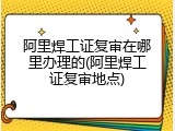 阿里焊工证复审在哪里办理的(阿里焊工证复审地点)