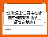 银川焊工证复审在哪里办理的(银川焊工证复审地点)