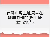 石嘴山焊工证复审在哪里办理的(焊工证复审地点)