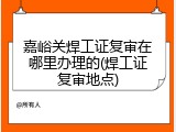 嘉峪关焊工证复审在哪里办理的(焊工证复审地点)