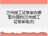 兰州焊工证复审在哪里办理的(兰州焊工证复审地点)