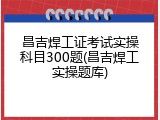 昌吉焊工证考试实操科目300题(昌吉焊工实操题库)