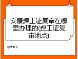 安康焊工证复审在哪里办理的(焊工证复审地点)
