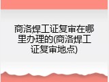商洛焊工证复审在哪里办理的(商洛焊工证复审地点)