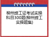 柳州焊工证考试实操科目300题(柳州焊工实操题集)