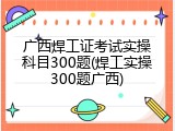 广西焊工证考试实操科目300题(焊工实操300题广西)