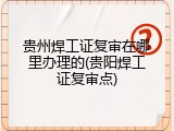 贵州焊工证复审在哪里办理的(贵阳焊工证复审点)