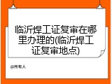 临沂焊工证复审在哪里办理的(临沂焊工证复审地点)