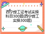 西宁焊工证考试实操科目300题(西宁焊工实操300题)