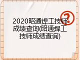2020昭通焊工技师成绩查询(昭通焊工技师成绩查询)