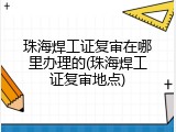 珠海焊工证复审在哪里办理的(珠海焊工证复审地点)