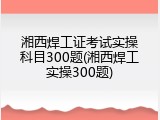 湘西焊工证考试实操科目300题(湘西焊工实操300题)