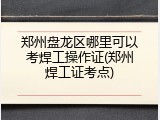郑州盘龙区哪里可以考焊工操作证(郑州焊工证考点)