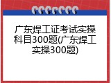 广东焊工证考试实操科目300题(广东焊工实操300题)