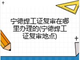 宁德焊工证复审在哪里办理的(宁德焊工证复审地点)