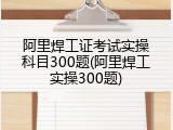 阿里焊工证考试实操科目300题(阿里焊工实操300题)