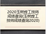 2020玉树焊工技师成绩查询(玉树焊工技师成绩查询2020)