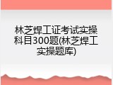 林芝焊工证考试实操科目300题(林芝焊工实操题库)