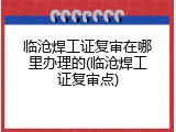 临沧焊工证复审在哪里办理的(临沧焊工证复审点)