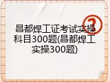 昌都焊工证考试实操科目300题(昌都焊工实操300题)