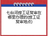七台河焊工证复审在哪里办理的(焊工证复审地点)
