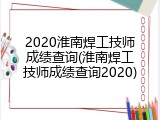 2020淮南焊工技师成绩查询(淮南焊工技师成绩查询2020)
