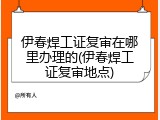 伊春焊工证复审在哪里办理的(伊春焊工证复审地点)