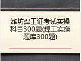 潍坊焊工证考试实操科目300题(焊工实操题库300题)