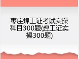 枣庄焊工证考试实操科目300题(焊工证实操300题)