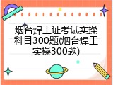 烟台焊工证考试实操科目300题(烟台焊工实操300题)