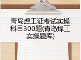 青岛焊工证考试实操科目300题(青岛焊工实操题库)
