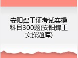 安阳焊工证考试实操科目300题(安阳焊工实操题库)
