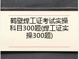 鹤壁焊工证考试实操科目300题(焊工证实操300题)