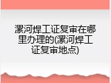 漯河焊工证复审在哪里办理的(漯河焊工证复审地点)