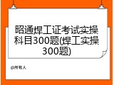 昭通焊工证考试实操科目300题(焊工实操300题)