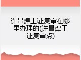 许昌焊工证复审在哪里办理的(许昌焊工证复审点)