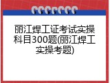 丽江焊工证考试实操科目300题(丽江焊工实操考题)