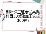 荆州焊工证考试实操科目300题(焊工实操300题)